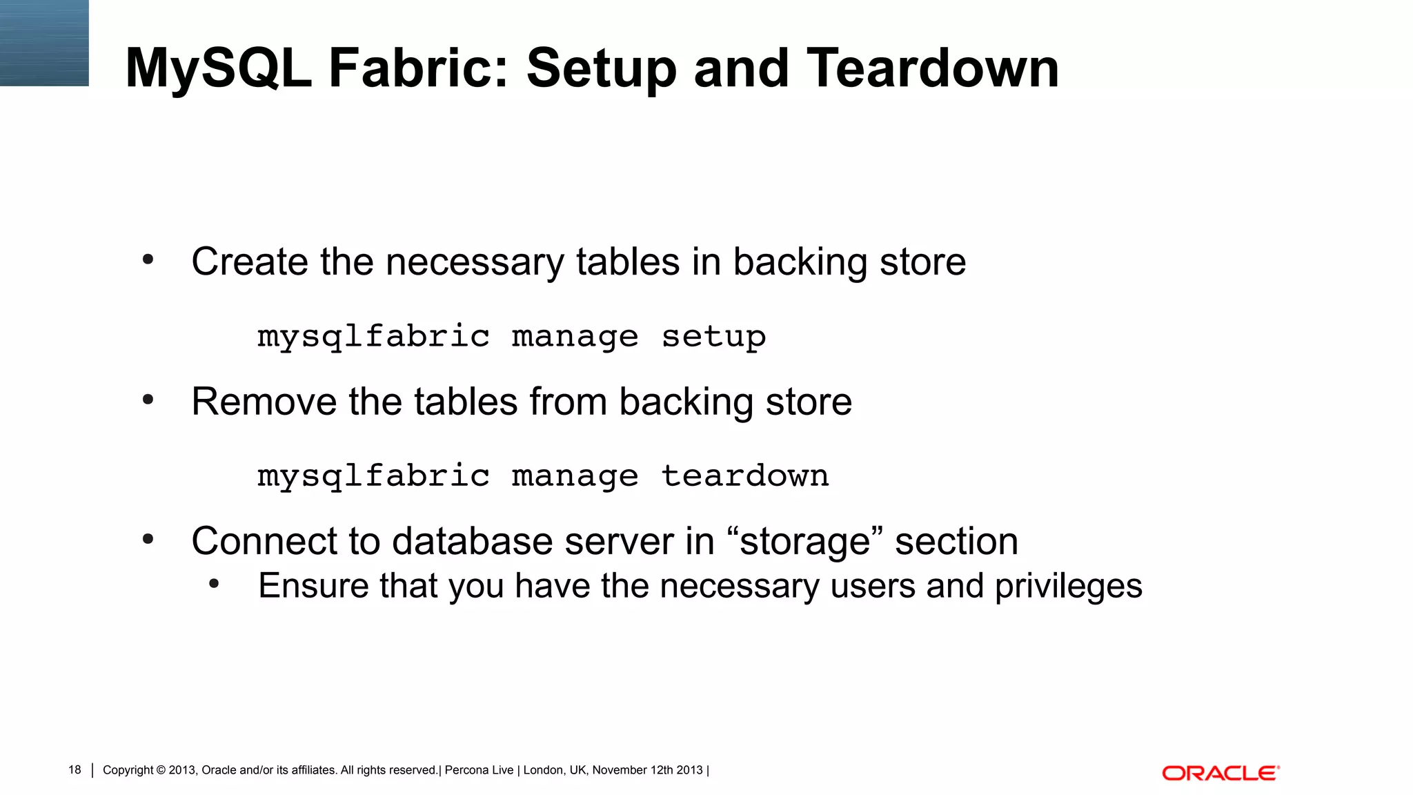 MySQL Fabric: Setup and Teardown

●

Create the necessary tables in backing store
mysqlfabric manage setup

●

Remove the tables from backing store
mysqlfabric manage teardown

●

Connect to database server in “storage” section
●

18

Ensure that you have the necessary users and privileges

Copyright © 2013, Oracle and/or its affiliates. All rights reserved.| Percona Live | London, UK, November 12th 2013 |

 
