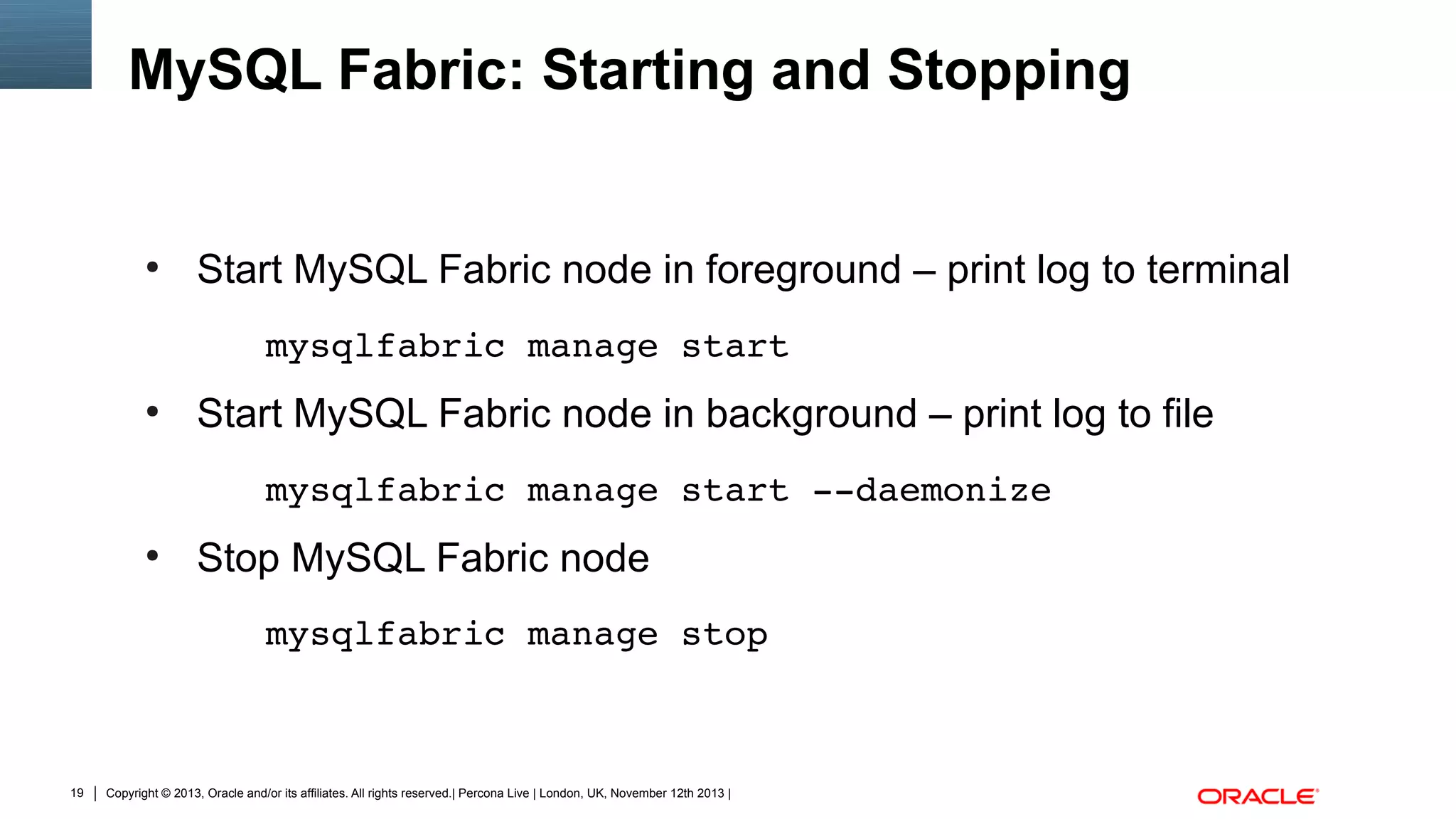 MySQL Fabric: Starting and Stopping

●

Start MySQL Fabric node in foreground – print log to terminal
mysqlfabric manage start

●

Start MySQL Fabric node in background – print log to file
mysqlfabric manage start ­­daemonize 

●

Stop MySQL Fabric node
mysqlfabric manage stop

19

Copyright © 2013, Oracle and/or its affiliates. All rights reserved.| Percona Live | London, UK, November 12th 2013 |

 