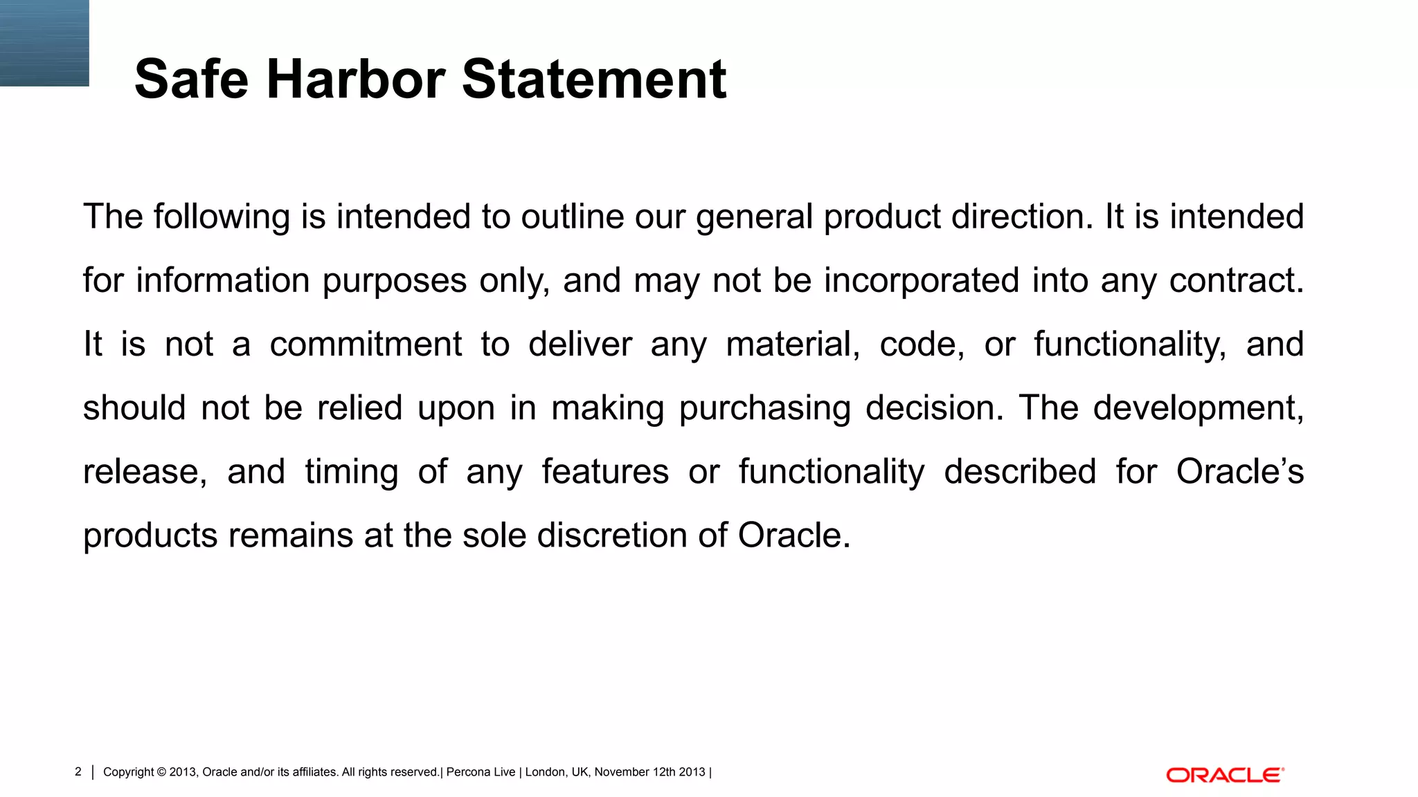 Safe Harbor Statement
The following is intended to outline our general product direction. It is intended
for information purposes only, and may not be incorporated into any contract.
It is not a commitment to deliver any material, code, or functionality, and
should not be relied upon in making purchasing decision. The development,
release, and timing of any features or functionality described for Oracle’s
products remains at the sole discretion of Oracle.

2

Copyright © 2013, Oracle and/or its affiliates. All rights reserved.| Percona Live | London, UK, November 12th 2013 |

 