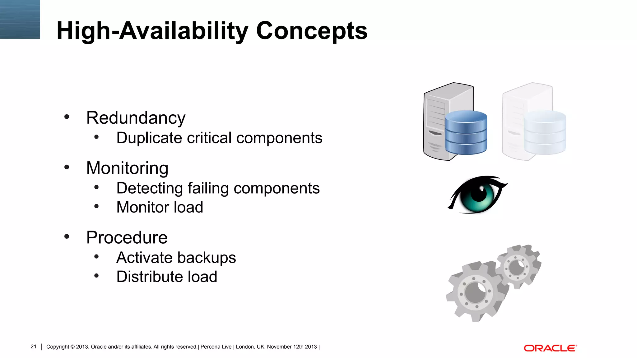 High-Availability Concepts

●

Redundancy
●

●

Monitoring
●
●

●

Detecting failing components
Monitor load

Procedure
●
●

21

Duplicate critical components

Activate backups
Distribute load

Copyright © 2013, Oracle and/or its affiliates. All rights reserved.| Percona Live | London, UK, November 12th 2013 |

 