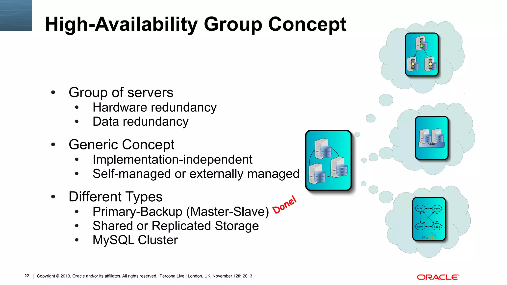High-Availability Group Concept

●

Group of servers
●
●

●

Generic Concept
●
●

●

Implementation-independent
Self-managed or externally managed

Different Types
●
●
●

22

Hardware redundancy
Data redundancy

Primary-Backup (Master-Slave)
Shared or Replicated Storage
MySQL Cluster

Copyright © 2013, Oracle and/or its affiliates. All rights reserved.| Percona Live | London, UK, November 12th 2013 |

n
Do

e!

 