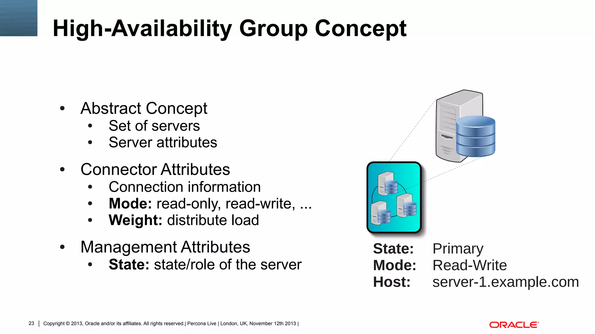 High-Availability Group Concept

●

Abstract Concept
●
●

●

Connector Attributes
●
●
●

●

Connection information
Mode: read-only, read-write, ...
Weight: distribute load

Management Attributes
●

23

Set of servers
Server attributes

State: state/role of the server

Copyright © 2013, Oracle and/or its affiliates. All rights reserved.| Percona Live | London, UK, November 12th 2013 |

State:
Mode:
Host:

Primary
Read-Write
server-1.example.com

 