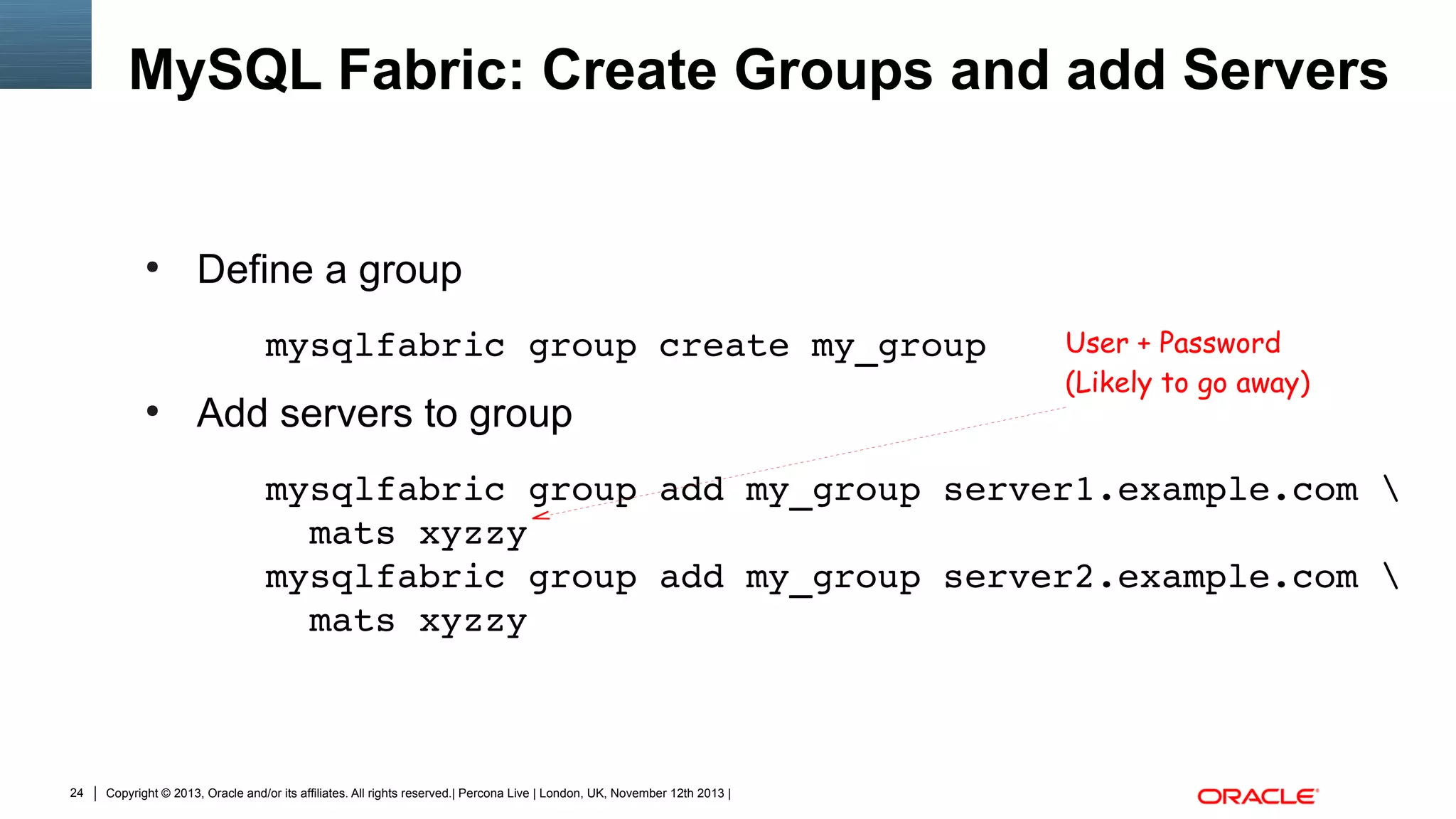 MySQL Fabric: Create Groups and add Servers

●

Define a group
mysqlfabric group create my_group

●

Add servers to group

User + Password
(Likely to go away)

mysqlfabric group add my_group server1.example.com 
  mats xyzzy
mysqlfabric group add my_group server2.example.com 
  mats xyzzy

24

Copyright © 2013, Oracle and/or its affiliates. All rights reserved.| Percona Live | London, UK, November 12th 2013 |

 