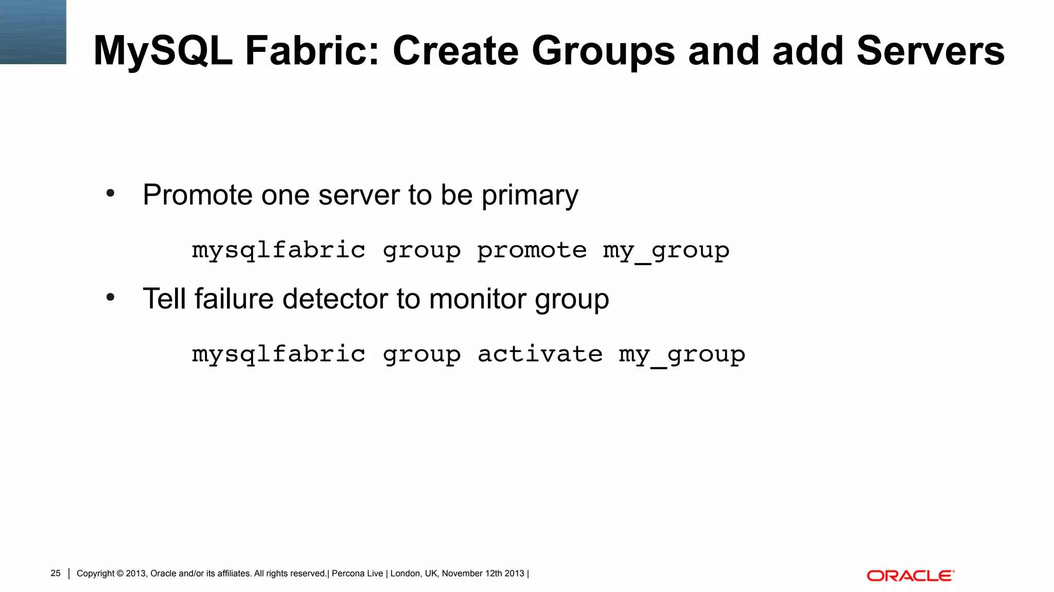 MySQL Fabric: Create Groups and add Servers

●

Promote one server to be primary
mysqlfabric group promote my_group

●

Tell failure detector to monitor group
mysqlfabric group activate my_group

25

Copyright © 2013, Oracle and/or its affiliates. All rights reserved.| Percona Live | London, UK, November 12th 2013 |

 