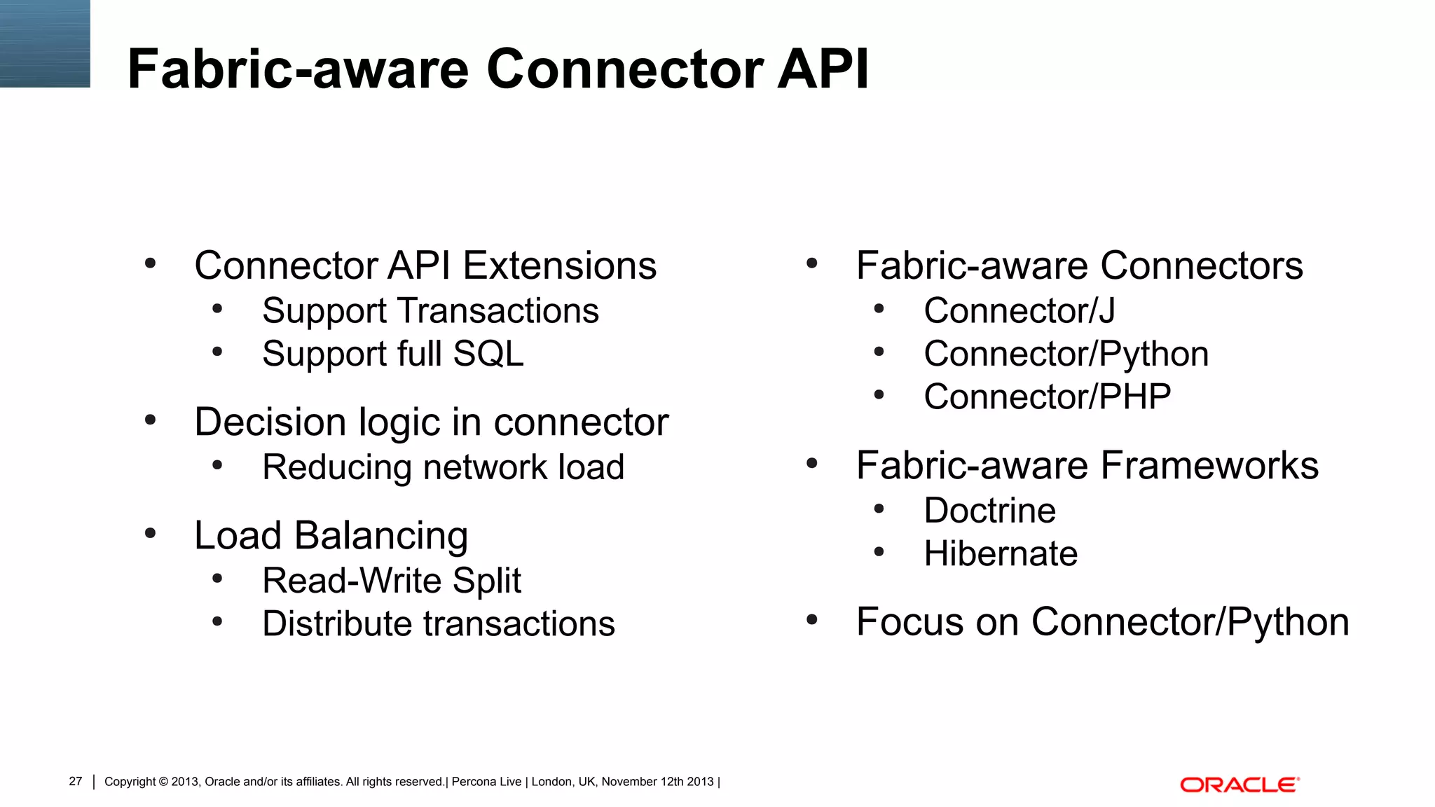 Fabric-aware Connector API

●

Connector API Extensions
●
●

●

Reducing network load

●

Read-Write Split
Distribute transactions

Copyright © 2013, Oracle and/or its affiliates. All rights reserved.| Percona Live | London, UK, November 12th 2013 |

Fabric-aware Connectors
●
●
●

●

●

●

Connector/J
Connector/Python
Connector/PHP

Fabric-aware Frameworks
●

Load Balancing
●

27

Support Transactions
Support full SQL

Decision logic in connector
●

●

●

Doctrine
Hibernate

Focus on Connector/Python

 