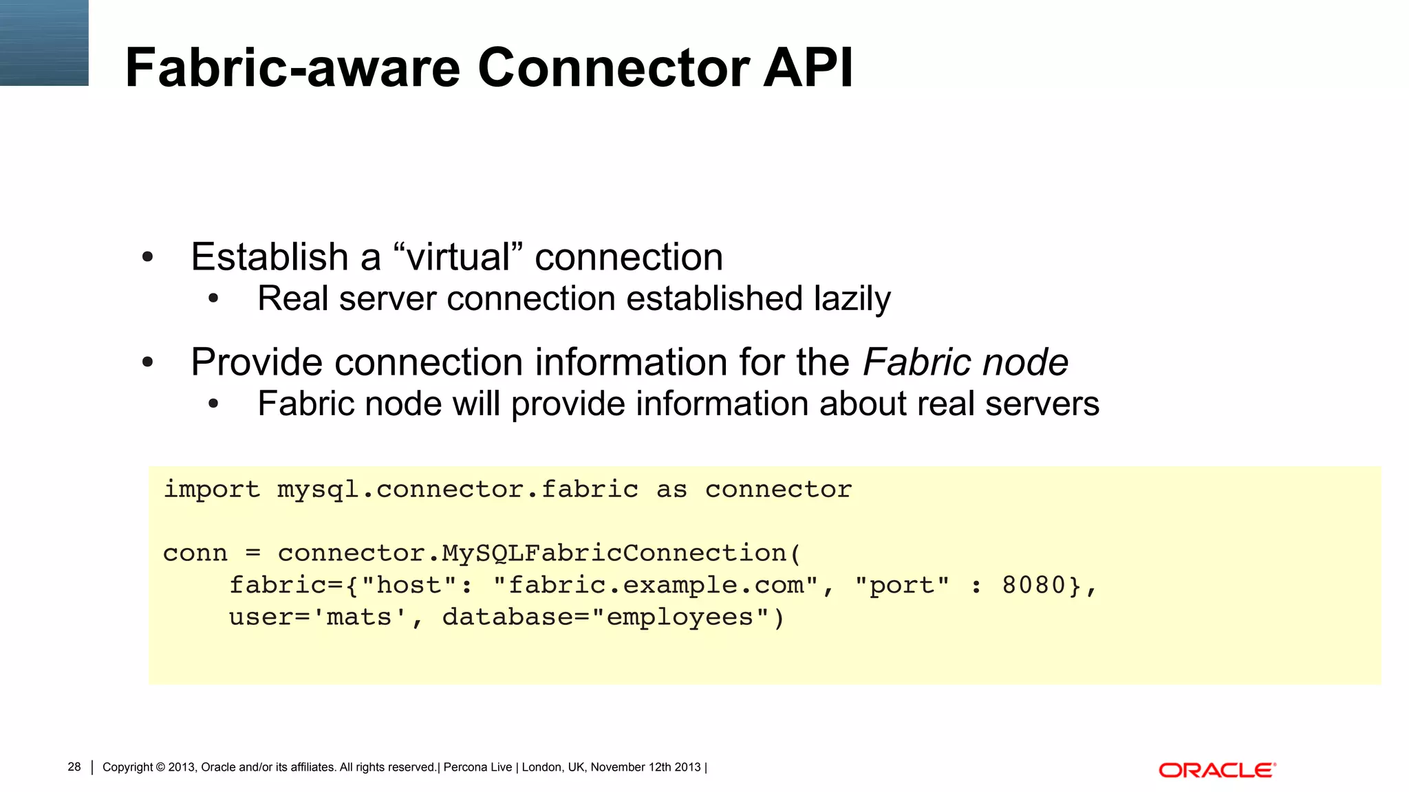 Fabric-aware Connector API

●

Establish a “virtual” connection
●

●

Real server connection established lazily

Provide connection information for the Fabric node
●

Fabric node will provide information about real servers

import mysql.connector.fabric as connector
conn = connector.MySQLFabricConnection(
    fabric={"host": "fabric.example.com", "port" : 8080},
    user='mats', database="employees")

28

Copyright © 2013, Oracle and/or its affiliates. All rights reserved.| Percona Live | London, UK, November 12th 2013 |

 