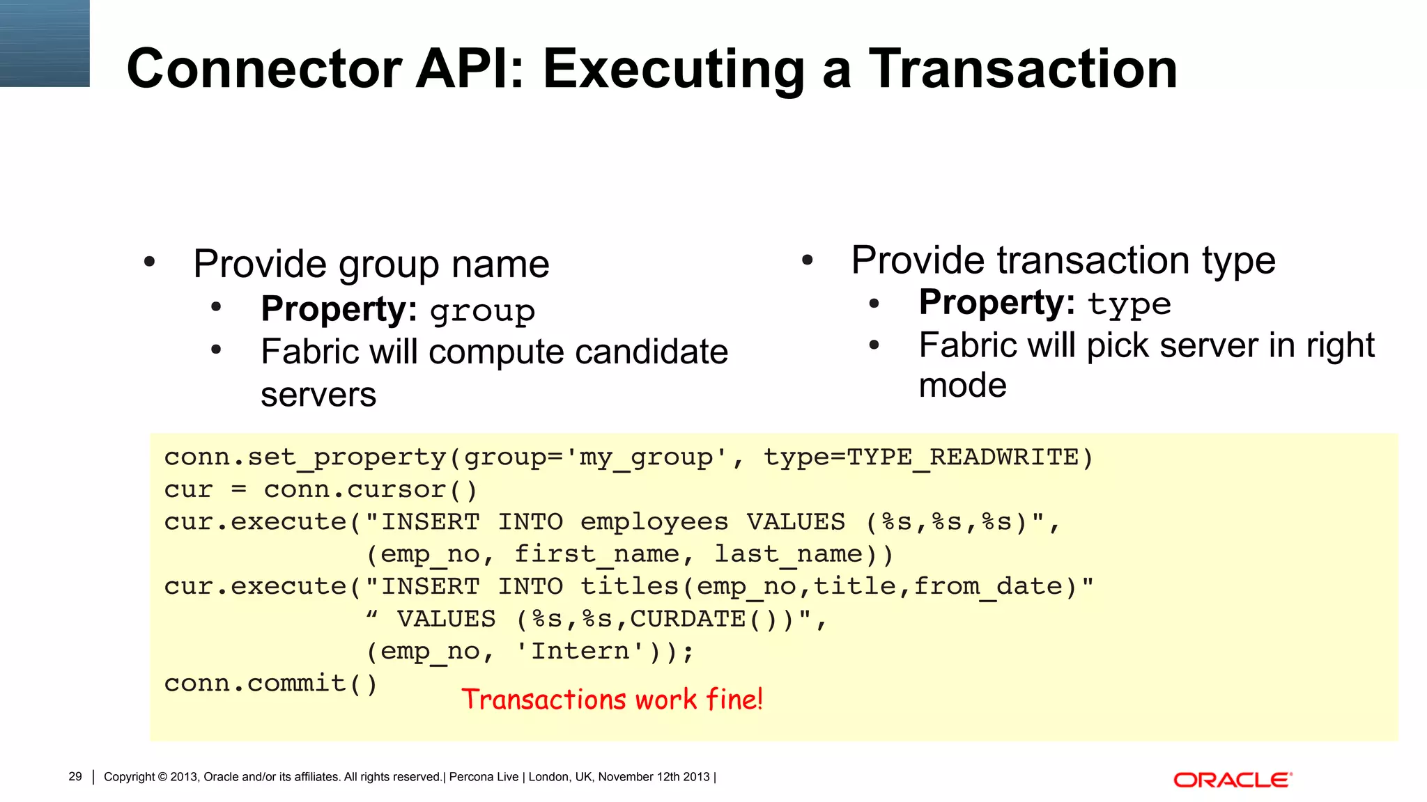 Connector API: Executing a Transaction

●

Provide group name
●
●

Property: group
Fabric will compute candidate
servers

●

Provide transaction type
●
●

Property: type
Fabric will pick server in right
mode

conn.set_property(group='my_group', type=TYPE_READWRITE)
cur = conn.cursor()
cur.execute("INSERT INTO employees VALUES (%s,%s,%s)",
            (emp_no, first_name, last_name))
cur.execute("INSERT INTO titles(emp_no,title,from_date)"
            “ VALUES (%s,%s,CURDATE())",
            (emp_no, 'Intern'));
conn.commit()
Transactions work fine!
29

Copyright © 2013, Oracle and/or its affiliates. All rights reserved.| Percona Live | London, UK, November 12th 2013 |

 