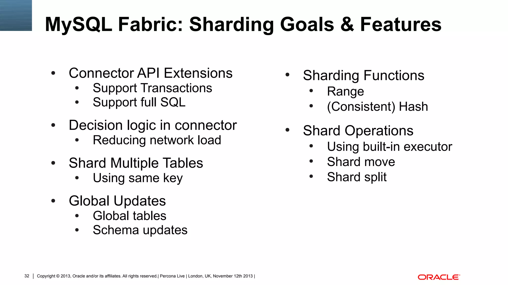 MySQL Fabric: Sharding Goals & Features
●

Connector API Extensions
●
●

●

●

Using same key

Global Updates
●
●

32

Reducing network load

Shard Multiple Tables
●

●

Support Transactions
Support full SQL

Decision logic in connector
●

●

Global tables
Schema updates

Copyright © 2013, Oracle and/or its affiliates. All rights reserved.| Percona Live | London, UK, November 12th 2013 |

Sharding Functions
●
●

●

Range
(Consistent) Hash

Shard Operations
●
●
●

Using built-in executor
Shard move
Shard split

 