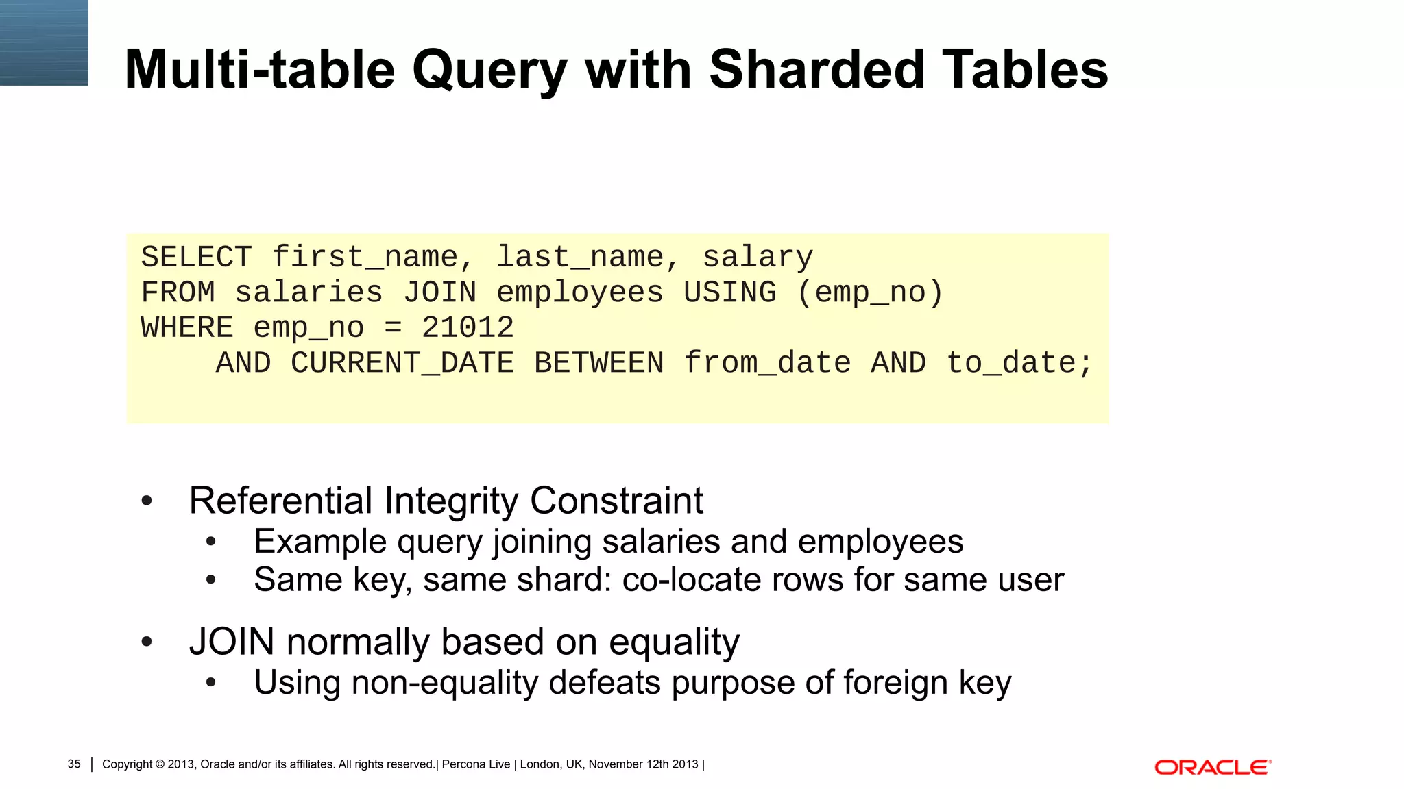 Multi-table Query with Sharded Tables

SELECT first_name, last_name, salary
FROM salaries JOIN employees USING (emp_no)
WHERE emp_no = 21012
AND CURRENT_DATE BETWEEN from_date AND to_date;

●

Referential Integrity Constraint
●
●

●

JOIN normally based on equality
●

35

Example query joining salaries and employees
Same key, same shard: co-locate rows for same user
Using non-equality defeats purpose of foreign key

Copyright © 2013, Oracle and/or its affiliates. All rights reserved.| Percona Live | London, UK, November 12th 2013 |

 
