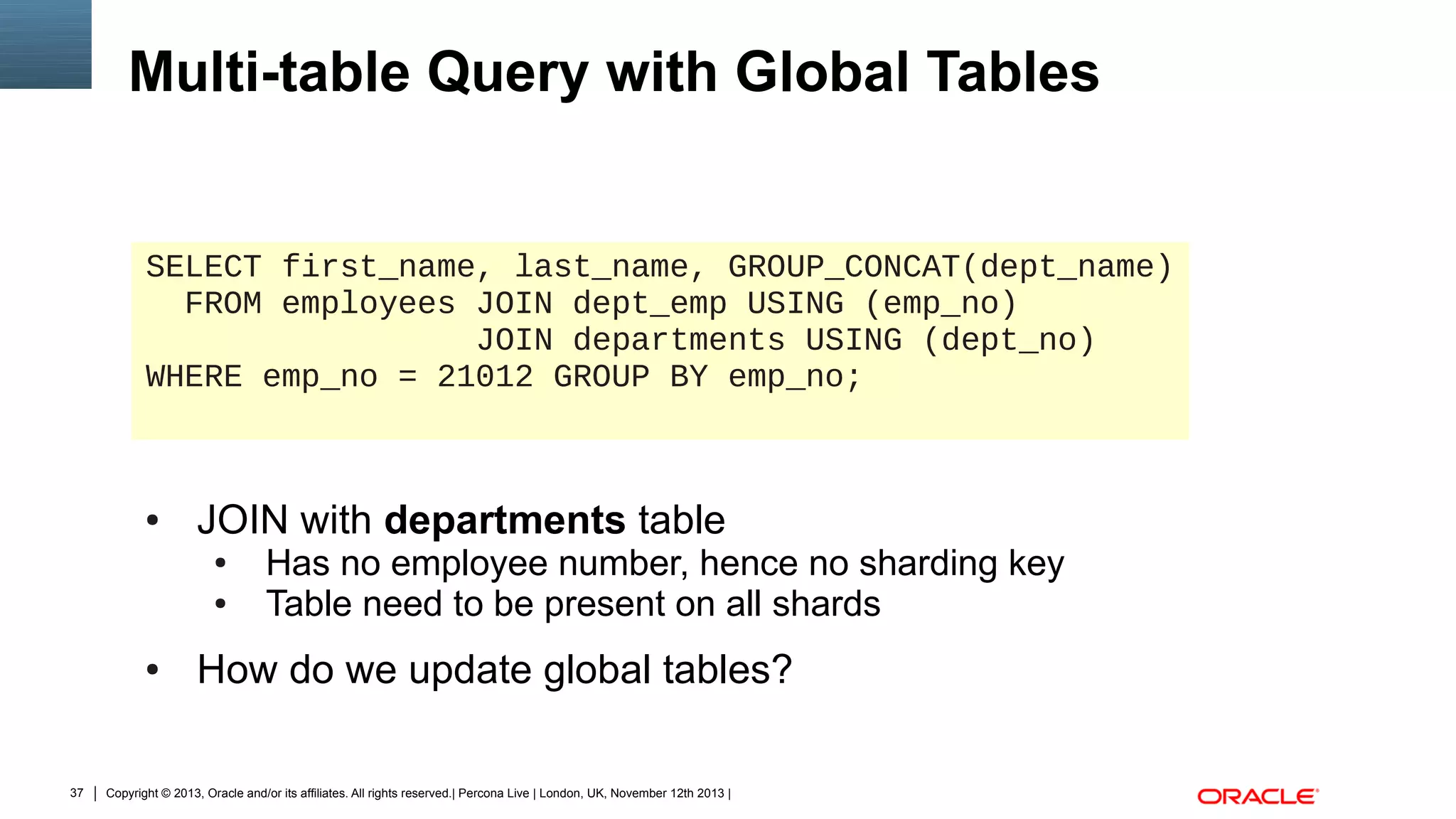 Multi-table Query with Global Tables

SELECT first_name, last_name, GROUP_CONCAT(dept_name)
FROM employees JOIN dept_emp USING (emp_no)
JOIN departments USING (dept_no)
WHERE emp_no = 21012 GROUP BY emp_no;

●

JOIN with departments table
●
●

●

37

Has no employee number, hence no sharding key
Table need to be present on all shards

How do we update global tables?

Copyright © 2013, Oracle and/or its affiliates. All rights reserved.| Percona Live | London, UK, November 12th 2013 |

 