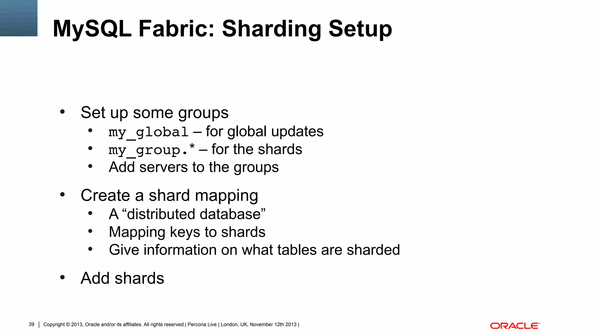 MySQL Fabric: Sharding Setup

●

Set up some groups
●
●
●

●

Create a shard mapping
●
●
●

●

39

my_global – for global updates
my_group.* – for the shards
Add servers to the groups
A “distributed database”
Mapping keys to shards
Give information on what tables are sharded

Add shards

Copyright © 2013, Oracle and/or its affiliates. All rights reserved.| Percona Live | London, UK, November 12th 2013 |

 