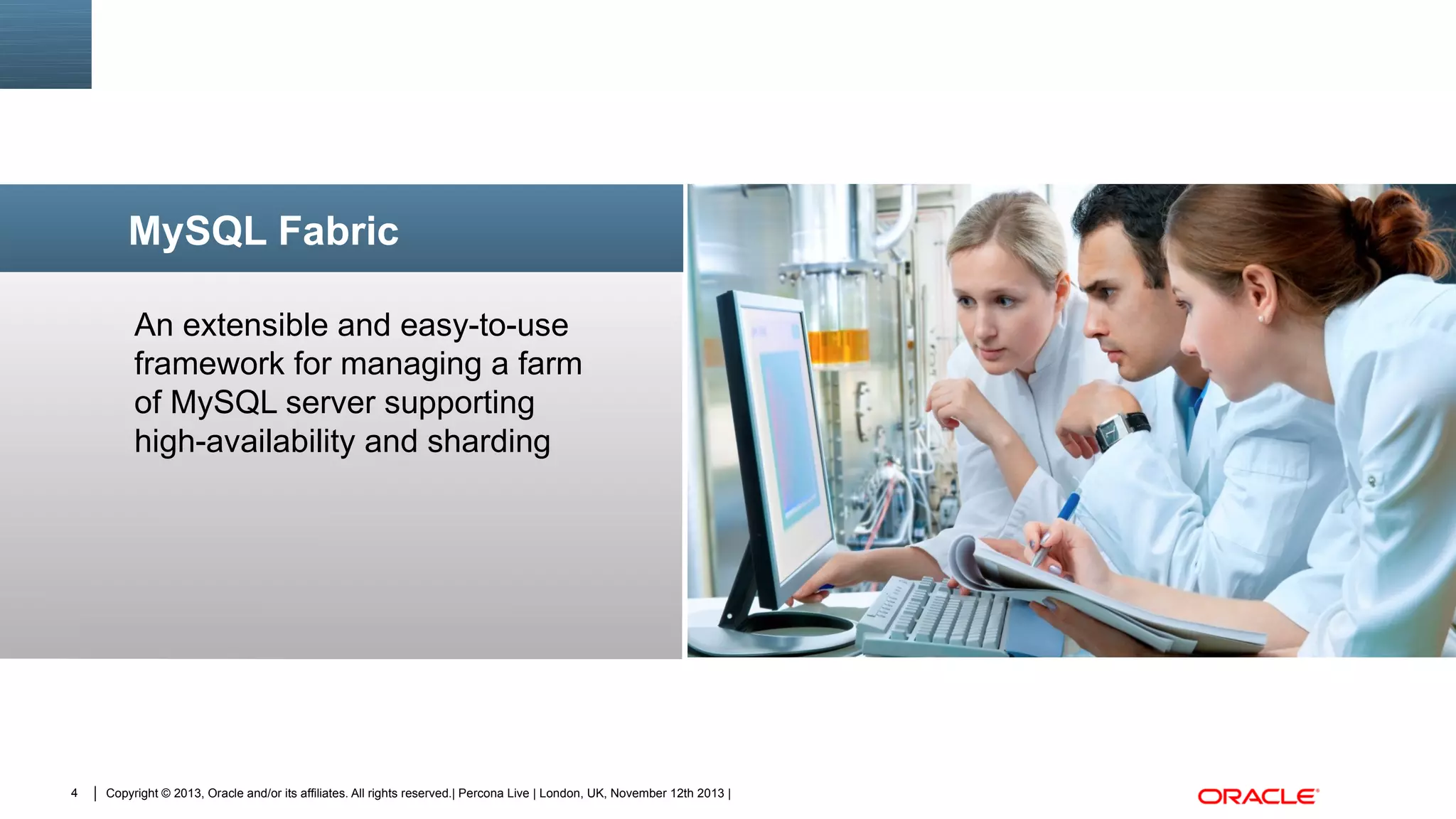MySQL Fabric
An extensible and easy-to-use
framework for managing a farm
of MySQL server supporting
high-availability and sharding

4

Copyright © 2013, Oracle and/or its affiliates. All rights reserved.| Percona Live | London, UK, November 12th 2013 |

Insert Picture Here

 