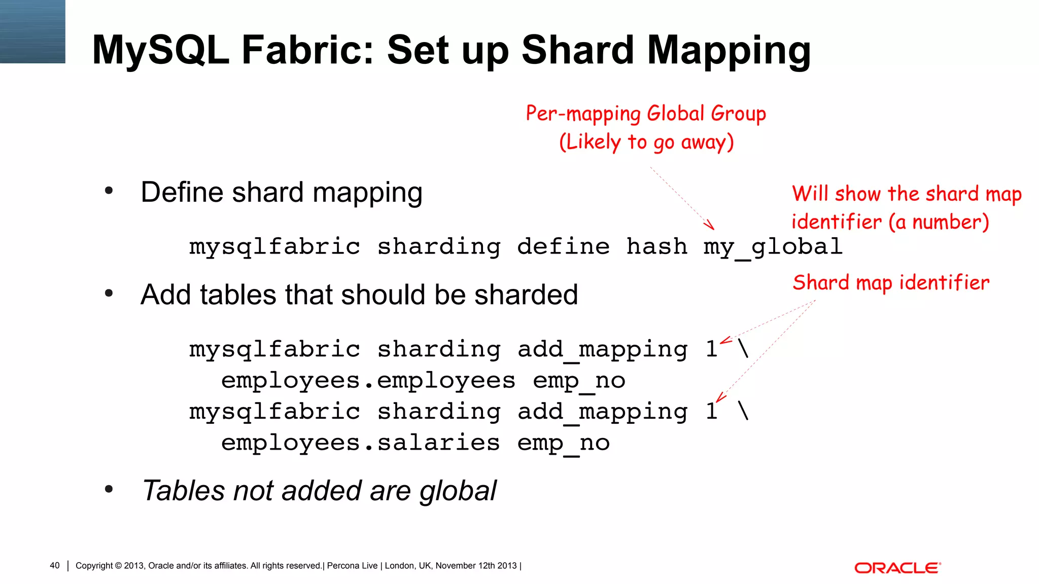 MySQL Fabric: Set up Shard Mapping
Per-mapping Global Group
(Likely to go away)
●

Define shard mapping

Will show the shard map
identifier (a number)

mysqlfabric sharding define hash my_global
●

Add tables that should be sharded
mysqlfabric sharding add_mapping 1 
  employees.employees emp_no
mysqlfabric sharding add_mapping 1 
  employees.salaries emp_no

●

40

Tables not added are global

Copyright © 2013, Oracle and/or its affiliates. All rights reserved.| Percona Live | London, UK, November 12th 2013 |

Shard map identifier

 