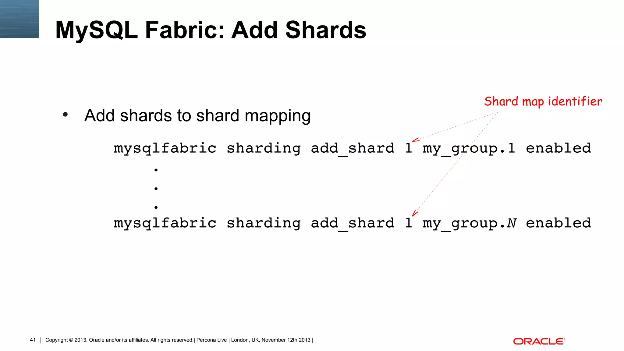 MySQL Fabric: Add Shards

●

Add shards to shard mapping

Shard map identifier

mysqlfabric sharding add_shard 1 my_group.1 enabled
    .
    .
    .
mysqlfabric sharding add_shard 1 my_group.N enabled

41

Copyright © 2013, Oracle and/or its affiliates. All rights reserved.| Percona Live | London, UK, November 12th 2013 |

 