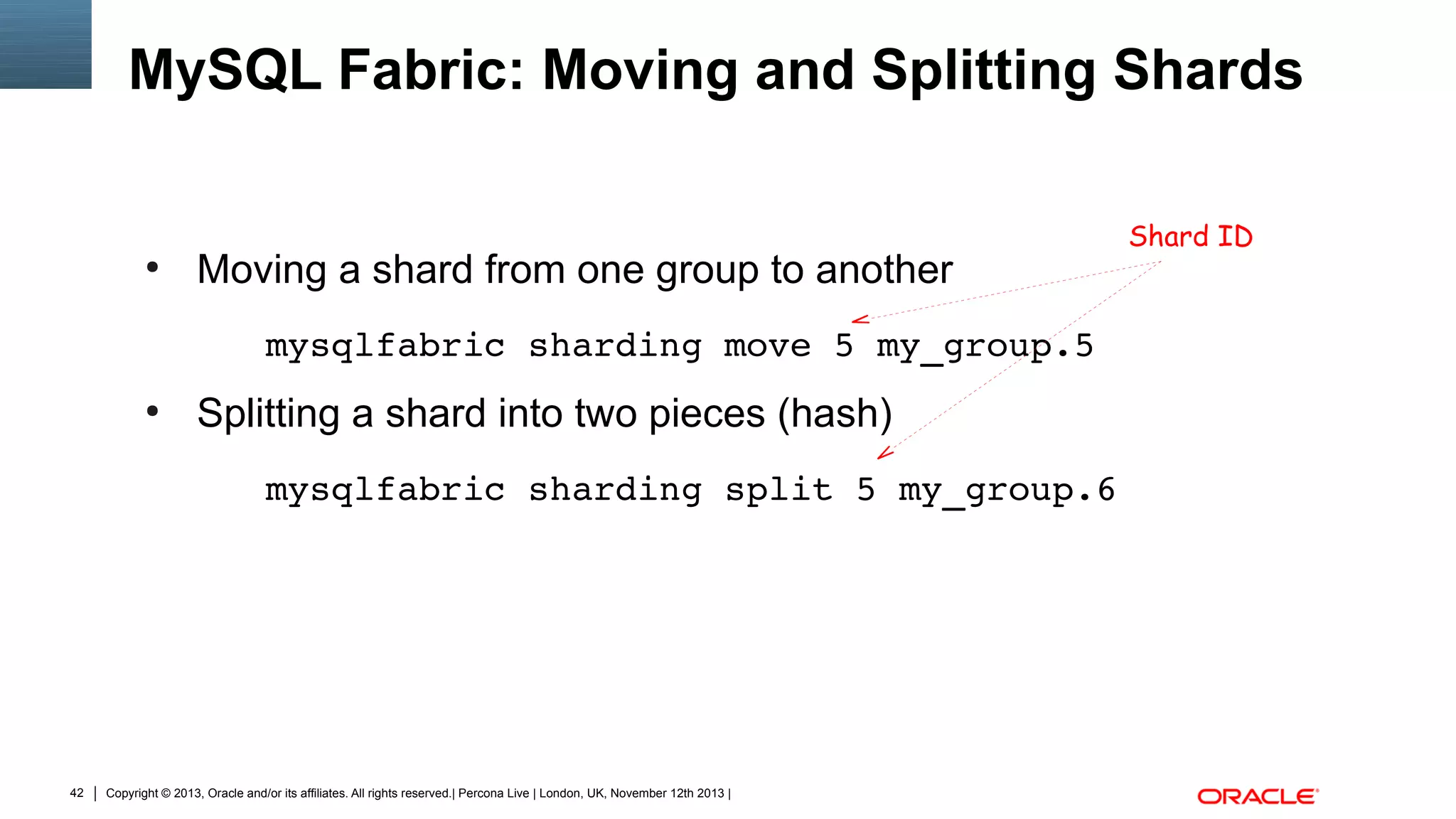 MySQL Fabric: Moving and Splitting Shards

●

Moving a shard from one group to another
mysqlfabric sharding move 5 my_group.5

●

Splitting a shard into two pieces (hash)
mysqlfabric sharding split 5 my_group.6

42

Copyright © 2013, Oracle and/or its affiliates. All rights reserved.| Percona Live | London, UK, November 12th 2013 |

Shard ID

 