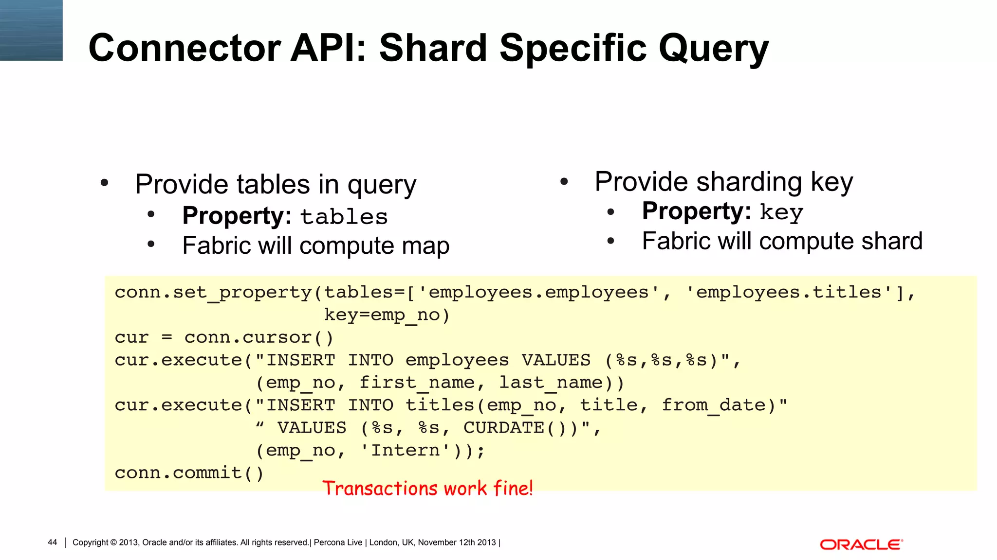 Connector API: Shard Specific Query

●

Provide tables in query
●
●

Property: tables
Fabric will compute map

●

Provide sharding key
●
●

Property: key
Fabric will compute shard

conn.set_property(tables=['employees.employees', 'employees.titles'],
                  key=emp_no)
cur = conn.cursor()
cur.execute("INSERT INTO employees VALUES (%s,%s,%s)",
            (emp_no, first_name, last_name))
cur.execute("INSERT INTO titles(emp_no, title, from_date)"
            “ VALUES (%s, %s, CURDATE())",
            (emp_no, 'Intern'));
conn.commit()
Transactions work fine!
44

Copyright © 2013, Oracle and/or its affiliates. All rights reserved.| Percona Live | London, UK, November 12th 2013 |

 