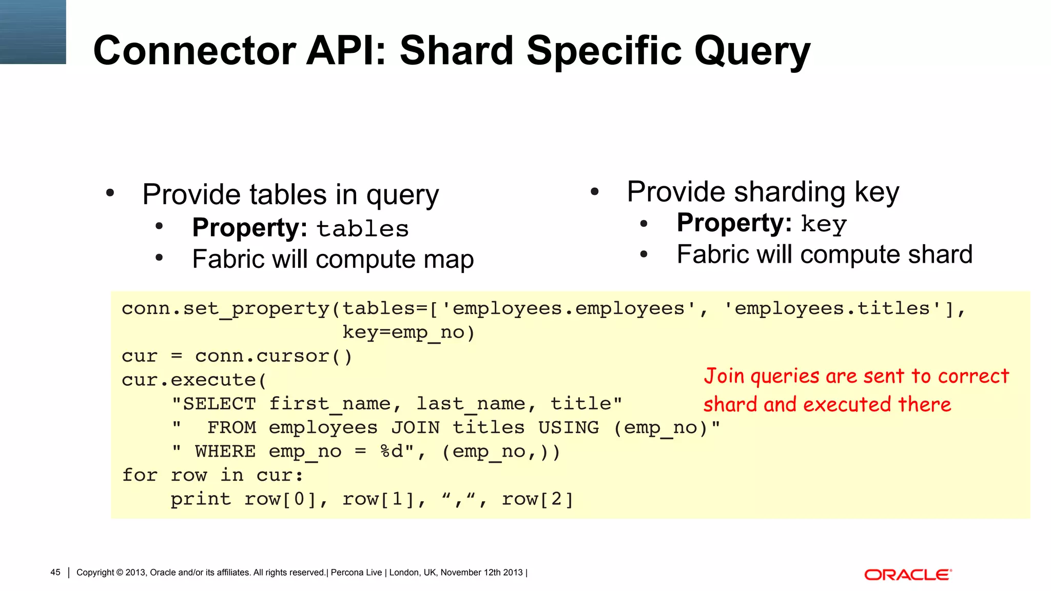 Connector API: Shard Specific Query

●

Provide tables in query
●
●

Property: tables
Fabric will compute map

●

Provide sharding key
●
●

Property: key
Fabric will compute shard

conn.set_property(tables=['employees.employees', 'employees.titles'],
                  key=emp_no)
cur = conn.cursor()
Join queries are sent to correct
cur.execute(
    "SELECT first_name, last_name, title"
shard and executed there
    "  FROM employees JOIN titles USING (emp_no)"
    " WHERE emp_no = %d", (emp_no,))
for row in cur:
    print row[0], row[1], “,“, row[2]

45

Copyright © 2013, Oracle and/or its affiliates. All rights reserved.| Percona Live | London, UK, November 12th 2013 |

 