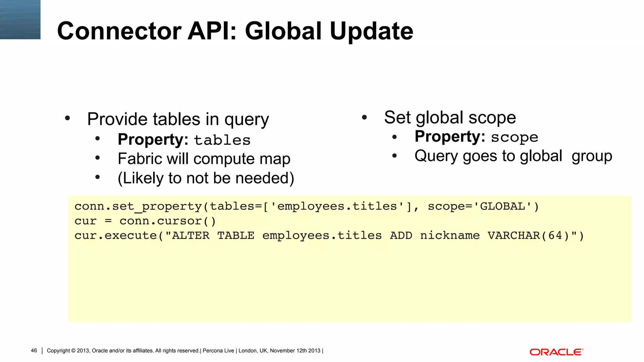 Connector API: Global Update

●

Provide tables in query
●
●
●

Property: tables
Fabric will compute map
(Likely to not be needed)

●

Set global scope
●
●

Property: scope
Query goes to global group

conn.set_property(tables=['employees.titles'], scope='GLOBAL')
cur = conn.cursor()
cur.execute("ALTER TABLE employees.titles ADD nickname VARCHAR(64)")

46

Copyright © 2013, Oracle and/or its affiliates. All rights reserved.| Percona Live | London, UK, November 12th 2013 |

 