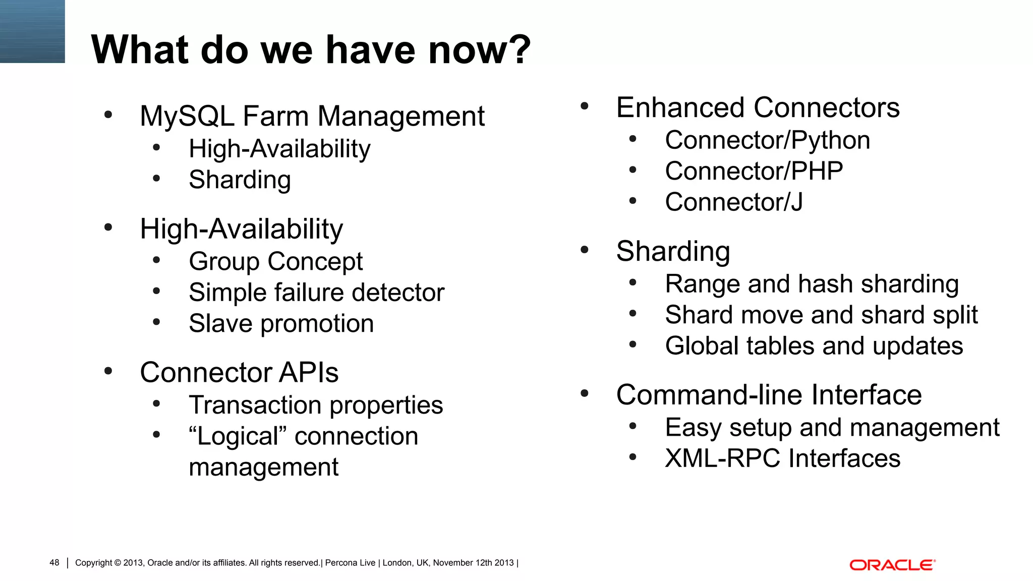 What do we have now?
●

MySQL Farm Management
●
●

●

Enhanced Connectors
●

High-Availability
Sharding

●
●

●

High-Availability
●
●
●

Group Concept
Simple failure detector
Slave promotion

●

Sharding
●
●
●

●

Connector APIs
●
●

48

Transaction properties
“Logical” connection
management

Copyright © 2013, Oracle and/or its affiliates. All rights reserved.| Percona Live | London, UK, November 12th 2013 |

●

Connector/Python
Connector/PHP
Connector/J
Range and hash sharding
Shard move and shard split
Global tables and updates

Command-line Interface
●
●

Easy setup and management
XML-RPC Interfaces

 