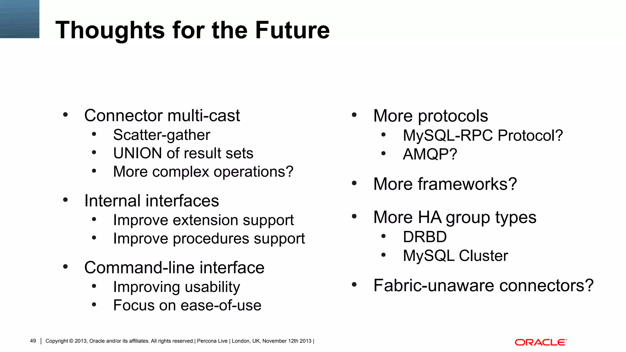 Thoughts for the Future

●

Connector multi-cast
●
●
●

●

●

●

●

Improving usability
Focus on ease-of-use

Copyright © 2013, Oracle and/or its affiliates. All rights reserved.| Percona Live | London, UK, November 12th 2013 |

MySQL-RPC Protocol?
AMQP?

●

More frameworks?

●

More HA group types
●
●

Command-line interface
●

49

Improve extension support
Improve procedures support

More protocols
●

Internal interfaces
●

●

Scatter-gather
UNION of result sets
More complex operations?

●

●

DRBD
MySQL Cluster

Fabric-unaware connectors?

 