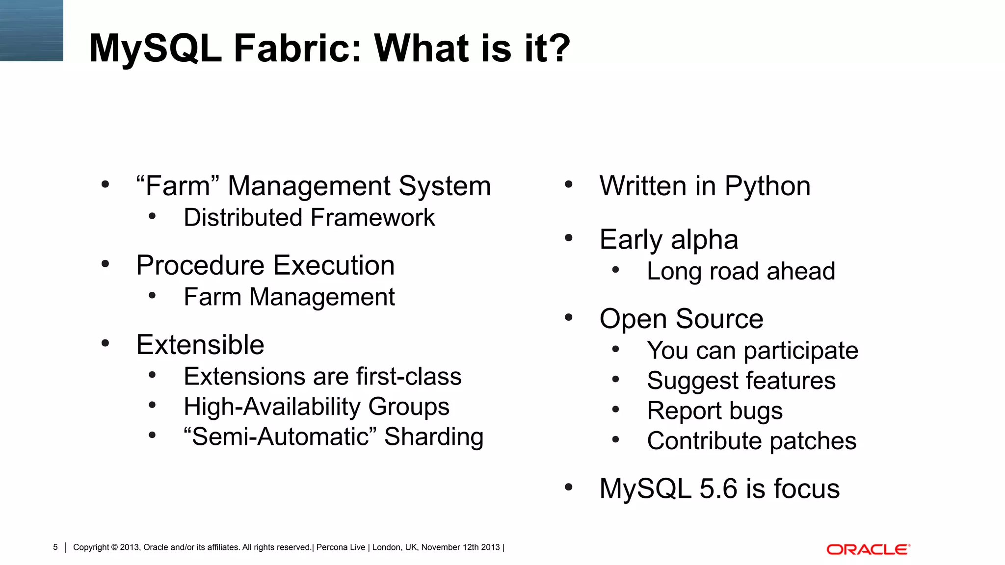 MySQL Fabric: What is it?

“Farm” Management System
●

●

●

Written in Python

●

●

Early alpha

Distributed Framework

Procedure Execution
●

●

Farm Management
●

●

Extensible
●
●
●

●
●
●

●

5

Copyright © 2013, Oracle and/or its affiliates. All rights reserved.| Percona Live | London, UK, November 12th 2013 |

Open Source
●

Extensions are first-class
High-Availability Groups
“Semi-Automatic” Sharding

Long road ahead
You can participate
Suggest features
Report bugs
Contribute patches

MySQL 5.6 is focus

 