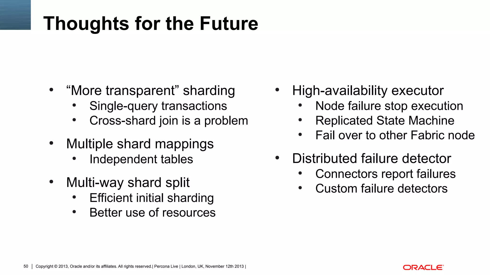 Thoughts for the Future

●

“More transparent” sharding
●
●

●

Independent tables

Multi-way shard split
●
●

50

Single-query transactions
Cross-shard join is a problem

Efficient initial sharding
Better use of resources

Copyright © 2013, Oracle and/or its affiliates. All rights reserved.| Percona Live | London, UK, November 12th 2013 |

High-availability executor
●
●
●

Multiple shard mappings
●

●

●

●

Node failure stop execution
Replicated State Machine
Fail over to other Fabric node

Distributed failure detector
●
●

Connectors report failures
Custom failure detectors

 