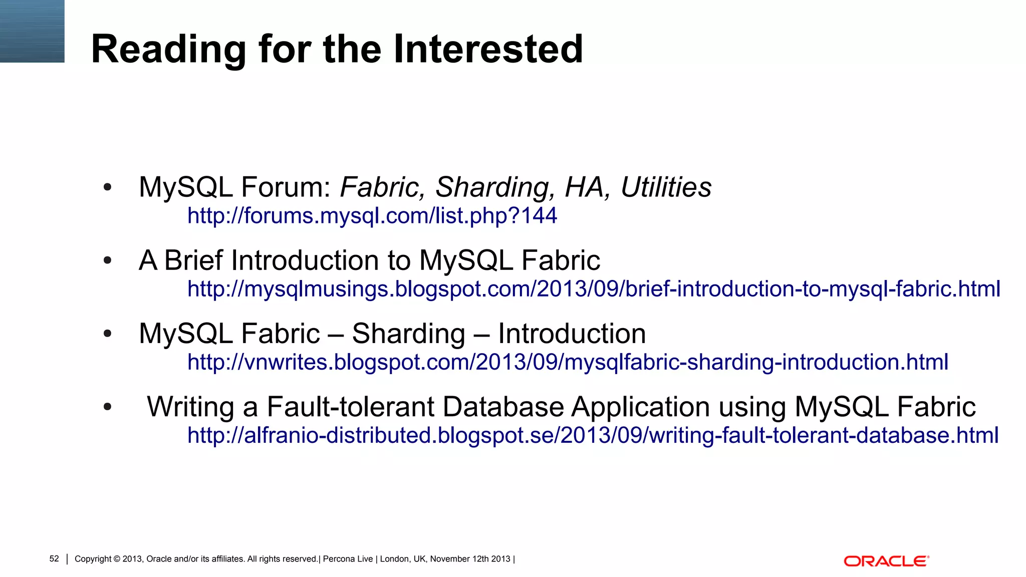 Reading for the Interested

●

MySQL Forum: Fabric, Sharding, HA, Utilities
http://forums.mysql.com/list.php?144

●

A Brief Introduction to MySQL Fabric

http://mysqlmusings.blogspot.com/2013/09/brief-introduction-to-mysql-fabric.html

●

MySQL Fabric – Sharding – Introduction

http://vnwrites.blogspot.com/2013/09/mysqlfabric-sharding-introduction.html

●

Writing a Fault-tolerant Database Application using MySQL Fabric

http://alfranio-distributed.blogspot.se/2013/09/writing-fault-tolerant-database.html

52

Copyright © 2013, Oracle and/or its affiliates. All rights reserved.| Percona Live | London, UK, November 12th 2013 |

 