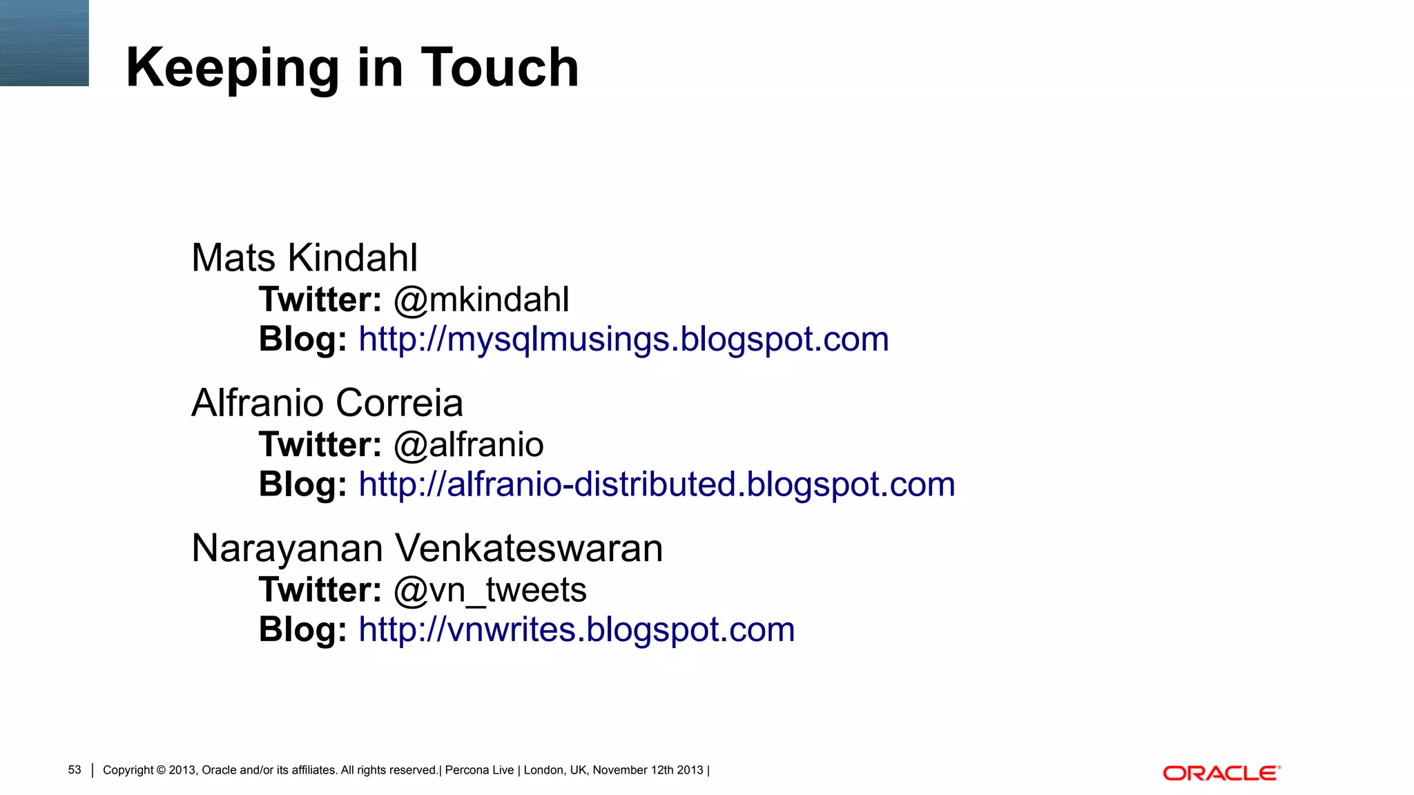 Keeping in Touch

Mats Kindahl

Twitter: @mkindahl
Blog: http://mysqlmusings.blogspot.com

Alfranio Correia

Twitter: @alfranio
Blog: http://alfranio-distributed.blogspot.com

Narayanan Venkateswaran

Twitter: @vn_tweets
Blog: http://vnwrites.blogspot.com

53

Copyright © 2013, Oracle and/or its affiliates. All rights reserved.| Percona Live | London, UK, November 12th 2013 |

 