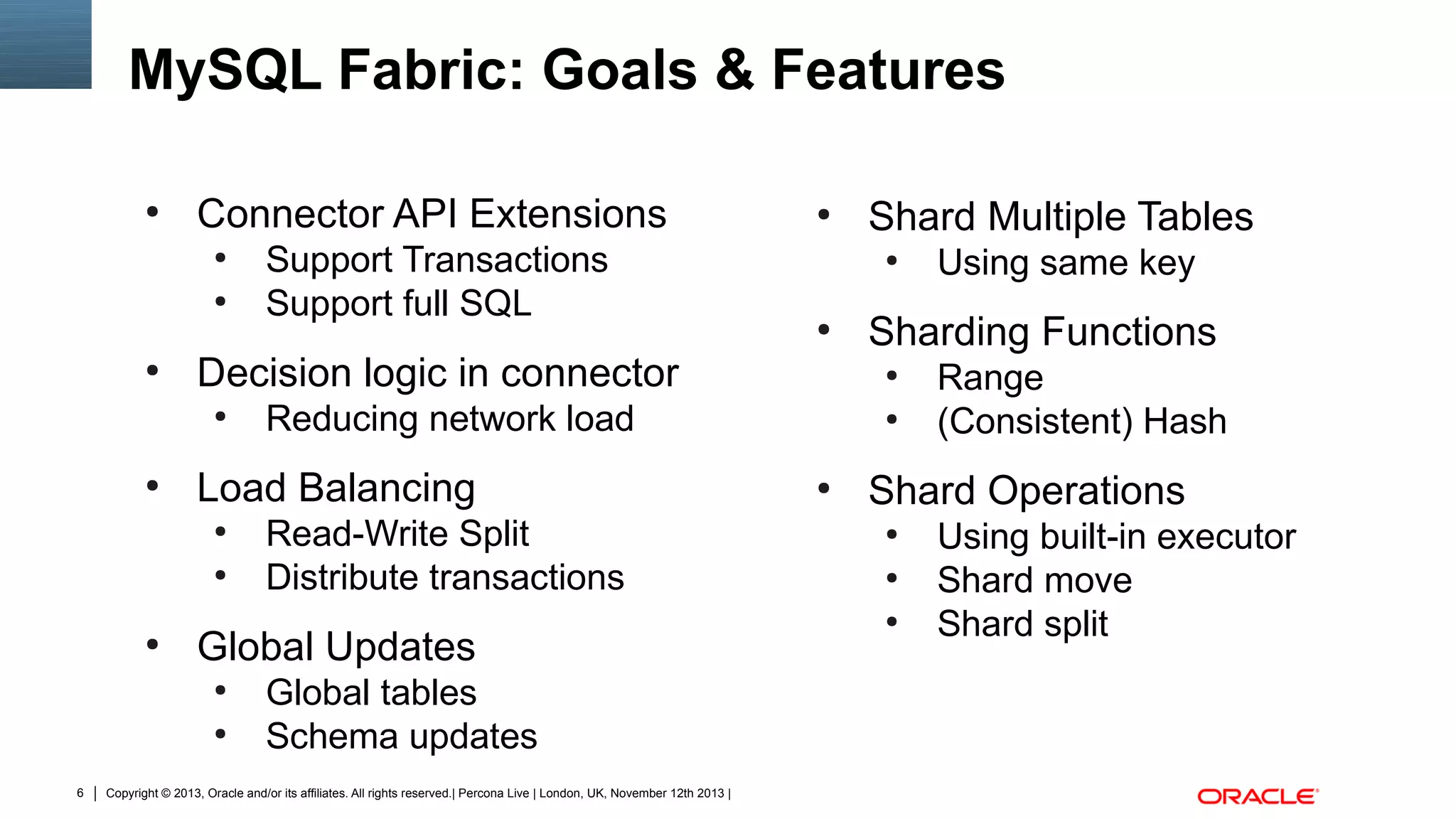 MySQL Fabric: Goals & Features
●

Connector API Extensions
●
●

●

●
●

●

Read-Write Split
Distribute transactions

Global Updates
●
●

6

●

Global tables
Schema updates

Copyright © 2013, Oracle and/or its affiliates. All rights reserved.| Percona Live | London, UK, November 12th 2013 |

●

●

Using same key

Sharding Functions
●

Reducing network load

Load Balancing

Shard Multiple Tables
●

Decision logic in connector
●

●

Support Transactions
Support full SQL

●

Range
(Consistent) Hash

Shard Operations
●
●
●

Using built-in executor
Shard move
Shard split

 
