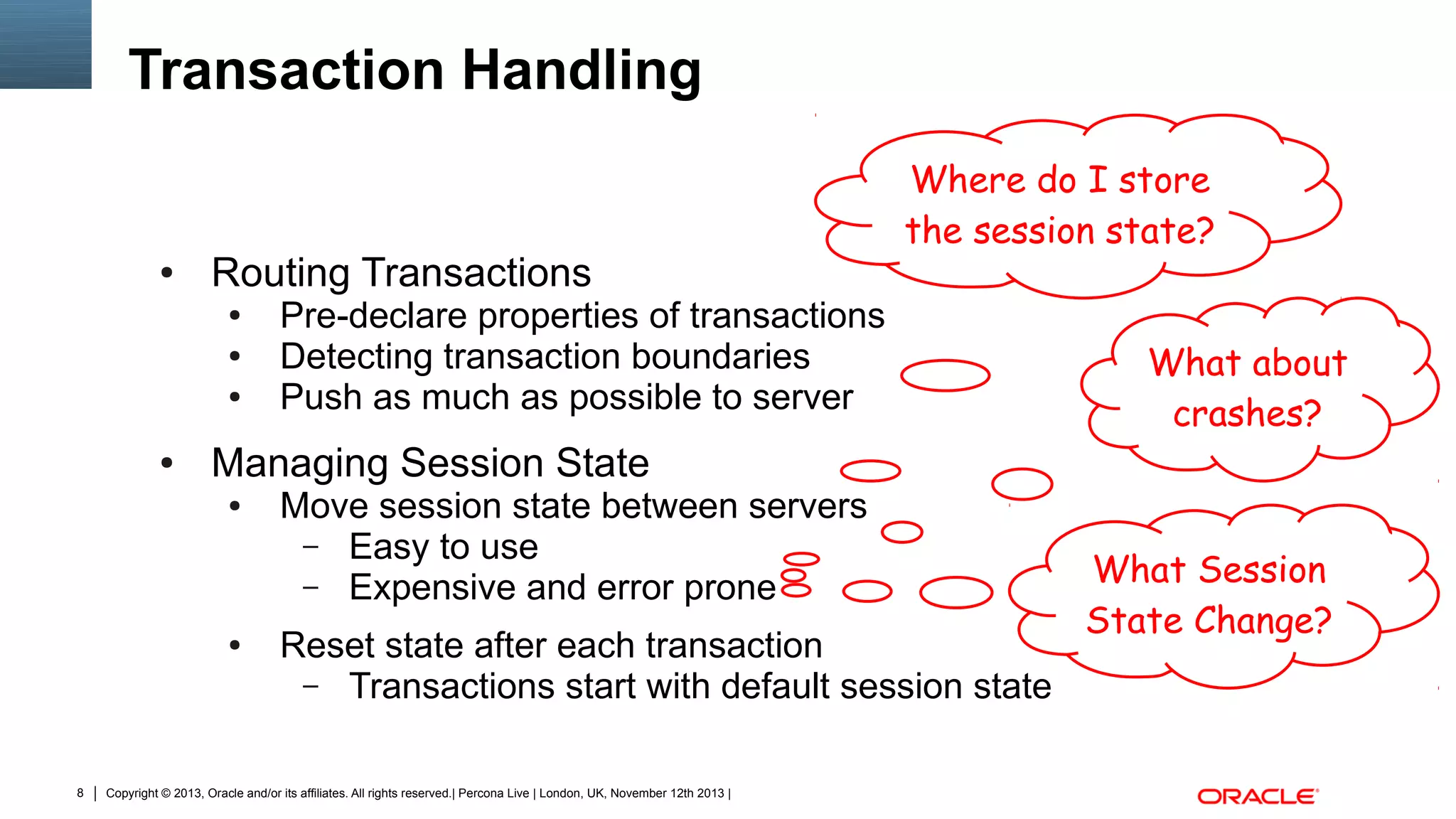 Transaction Handling

●

Routing Transactions
●
●
●

●

Pre-declare properties of transactions
Detecting transaction boundaries
Push as much as possible to server

What about
crashes?

Managing Session State
●

●

8

Where do I store
the session state?

Move session state between servers
– Easy to use
– Expensive and error prone
Reset state after each transaction
– Transactions start with default session state

Copyright © 2013, Oracle and/or its affiliates. All rights reserved.| Percona Live | London, UK, November 12th 2013 |

What Session
State Change?

 