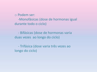 o Podem ser:
-Monofásicas (dose de hormonas igual
durante todo o ciclo)
- Bifásicas (dose de hormonas varia
duas vezes ao longo do ciclo)
- Trifásica (dose varia três vezes ao
longo do ciclo)
 