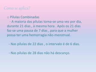 Como se aplica?
o Pílulas Combinadas
- A maioria das pílulas toma-se uma vez por dia,
durante 21 dias , à mesma hora . Após os 21 dias
faz-se uma pausa de 7 dias , para que a mulher
possa ter uma hemorragia não-menstrual.
- Nas pílulas de 22 dias , o intervalo é de 6 dias.
- Nas pílulas de 28 dias não há descanço.
 