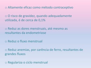 o Altamente eficaz como método contraceptivo
o O risco de gravidez, quando adequadamente
utilizada, é de cerca de 0,1%
o Reduz as dores menstruais, até mesmo as
resultantes da endometriose
o Reduz o fluxo menstrual
o Reduz anemias, por carência de ferro, resultantes de
grandes fluxos
o Regulariza o ciclo menstrual
 