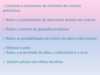 o Controlo e tratamento do síndrome dos ovários
policísticos
o Reduz a probabilidade de apresentar quistos nos ovários
o Reduz o número de gestações ectópicas
o Reduz as probabilidades de cancro do útero e dos ovários
o Melhora a pele:
o Reduz a quantidade de pêlos; a oleosidade e o acne
o Existem pílulas com efeito diurético
 