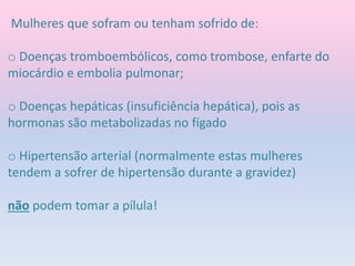 Mulheres que sofram ou tenham sofrido de:
o Doenças tromboembólicos, como trombose, enfarte do
miocárdio e embolia pulmonar;
o Doenças hepáticas (insuficiência hepática), pois as
hormonas são metabolizadas no fígado
o Hipertensão arterial (normalmente estas mulheres
tendem a sofrer de hipertensão durante a gravidez)
não podem tomar a pílula!
 