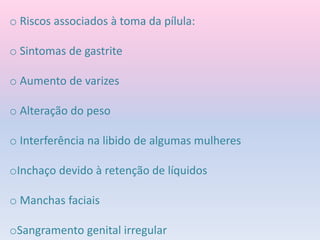 o Riscos associados à toma da pílula:
o Sintomas de gastrite
o Aumento de varizes
o Alteração do peso
o Interferência na libido de algumas mulheres
oInchaço devido à retenção de líquidos
o Manchas faciais
oSangramento genital irregular
 