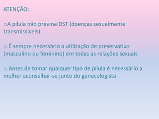 ATENÇÃO:
oA pílula não previne DST (doenças sexualmente
transmissíveis)
o É sempre necessário a utilização de preservativo
(masculino ou feminino) em todas as relações sexuais
o Antes de tomar qualquer tipo de pílula é necessário a
mulher aconselhar-se junto do genecologista
 