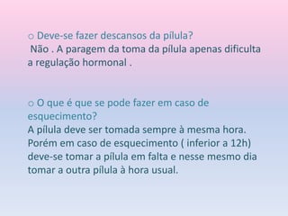 o Deve-se fazer descansos da pílula?
Não . A paragem da toma da pílula apenas dificulta
a regulação hormonal .
o O que é que se pode fazer em caso de
esquecimento?
A pílula deve ser tomada sempre à mesma hora.
Porém em caso de esquecimento ( inferior a 12h)
deve-se tomar a pílula em falta e nesse mesmo dia
tomar a outra pílula à hora usual.
 