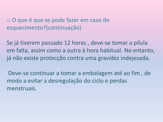 o O que é que se pode fazer em caso de
esquecimento?(continuação)
Se já tiverem passado 12 horas , deve-se tomar a pílula
em falta, assim como a outra à hora habitual. No entanto,
já não existe protecção contra uma gravidez indejesada.
Deve-se continuar a tomar a embalagem até ao fim , de
modo a evitar a desregulação do ciclo e perdas
menstruais.
 