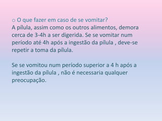 o O que fazer em caso de se vomitar?
A pílula, assim como os outros alimentos, demora
cerca de 3-4h a ser digerida. Se se vomitar num
período até 4h após a ingestão da pílula , deve-se
repetir a toma da pílula.
Se se vomitou num período superior a 4 h após a
ingestão da pílula , não é necessaria qualquer
preocupação.
 