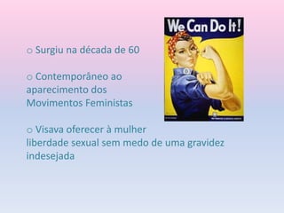 o Surgiu na década de 60
o Contemporâneo ao
aparecimento dos
Movimentos Feministas
o Visava oferecer à mulher
liberdade sexual sem medo de uma gravidez
indesejada
 