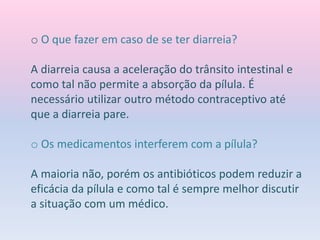 o O que fazer em caso de se ter diarreia?
A diarreia causa a aceleração do trânsito intestinal e
como tal não permite a absorção da pílula. É
necessário utilizar outro método contraceptivo até
que a diarreia pare.
o Os medicamentos interferem com a pílula?
A maioria não, porém os antibióticos podem reduzir a
eficácia da pílula e como tal é sempre melhor discutir
a situação com um médico.
 