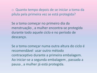 o Quanto tempo depois de se iniciar a toma da
pílula pela primeira vez se está protegida?
Se a toma começar no primeiro dia da
menstruação , a mulher encontra-se protegida
durante todo aquele ciclo e no período de
descanço.
Se a toma começar numa outra altura do ciclo é
recomendável usar outro método
contraceptivo durante a primeira embalagem.
Ao iniciar-se a segunda embalagem , passada a
pausa , a mulher já está protegida.
 