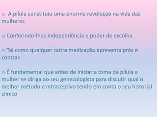 o A pílula constituiu uma enorme revolução na vida das
mulheres
o Conferindo-lhes independência e poder de escolha
o Tal como qualquer outra medicação apresenta prós e
contras
o É fundamental que antes de iniciar a toma da pílula a
mulher se diriga ao seu genecologista para discutir qual o
melhor método contraceptivo tendo em conta o seu historial
cliníco
 