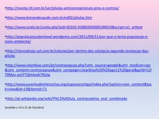 •http://revista.lsf.com.br/ser/pilulas-anticoncepcionais-pros-e-contras/
•http://www.brevesdesaude.com.br/ed02/pilulas.htm
•http://www.scielo.br/scielo.php?pid=S0102-01882003000100010&script=sci_arttext
•http://populacaosustentavel.wordpress.com/2011/09/21/por-que-o-tema-populacao-e-
meio-ambiente/
•http://cienciahoje.uol.com.br/colunas/por-dentro-das-celulas/a-segunda-revolucao-das-
pilulas
•http://www.clearblue.com/pt/contracepcao.php?utm_source=google&utm_medium=cpc
&utm_content=contracepcao&utm_campaign=clearblue%20%20ago11%20geral&gclid=CLf
79Mav-asCFTQhtAodLTNLkg
•http://www.juventudeinteractiva.org/espacocontigo/index.php?option=com_content&tas
k=view&id=19&Itemid=71
•http://pt.wikipedia.org/wiki/P%C3%ADlula_contraceptiva_oral_combinada
(acedido a 14 e 21 de Outubro)
 