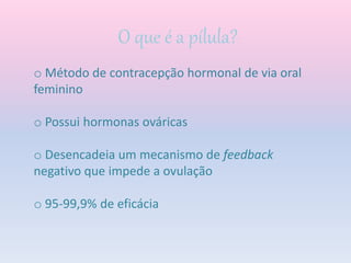 O que é a pílula?’
o Método de contracepção hormonal de via oral
feminino
o Possui hormonas ováricas
o Desencadeia um mecanismo de feedback
negativo que impede a ovulação
o 95-99,9% de eficácia
 