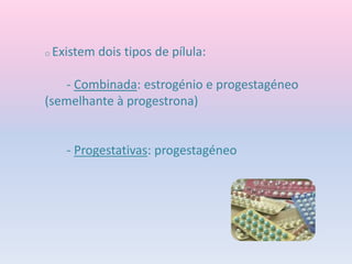 o Existem dois tipos de pílula:
- Combinada: estrogénio e progestagéneo
(semelhante à progestrona)
- Progestativas: progestagéneo
 