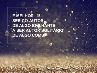 É MELHOR 
SER CO-AUTOR 
DE ALGO BRILHANTE 
A SER AUTOR SOLITÁRIO 
DE ALGO COMUM 
 
