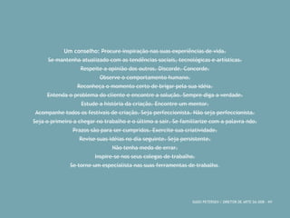 Um conselho: Procure inspiração nas suas experiências de vida. 
Se mantenha atualizado com as tendências sociais, tecnológicas e artísticas. 
Respeite a opinião dos outros. Discorde. Concorde. 
Observe o comportamento humano. 
Reconheça o momento certo de brigar pela sua idéia. 
Entenda o problema do cliente e encontre a solução. Sempre diga a verdade. 
Estude a história da criação. Encontre um mentor. 
Acompanhe todos os festivais de criação. Seja perfeccionista. Não seja perfeccionista. 
Seja o primeiro a chegar no trabalho e o último a sair. Se familiarize com a palavra não. 
Prazos são para ser cumpridos. Exercite sua criatividade. 
Revise suas idéias no dia seguinte. Seja persistente. 
Não tenha medo de errar. 
Inspire-se nos seus colegas de trabalho. 
Se torne um especialista nas suas ferramentas de trabalho. 
DADO PETERSEN / DIRETOR DE ARTE DA DDB - NY 
 
