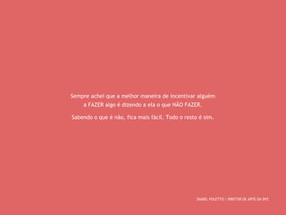 Sempre achei que a melhor maneira de incentivar alguém 
a FAZER algo é dizendo a ela o que NÃO FAZER. 
Sabendo o que é não, fica mais fácil. Todo o resto é sim. 
DANIEL POLETTO / DIRETOR DE ARTE DA DPZ 
 
